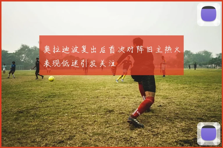 奥拉迪波复出后首次对阵旧主热火表现低迷引发关注