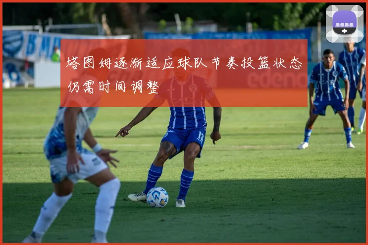 塔图姆逐渐适应球队节奏投篮状态仍需时间调整