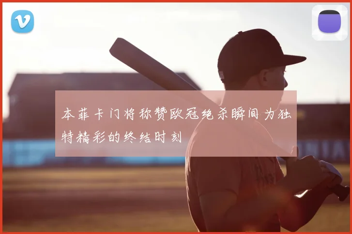 本菲卡门将称赞欧冠绝杀瞬间为独特精彩的终结时刻