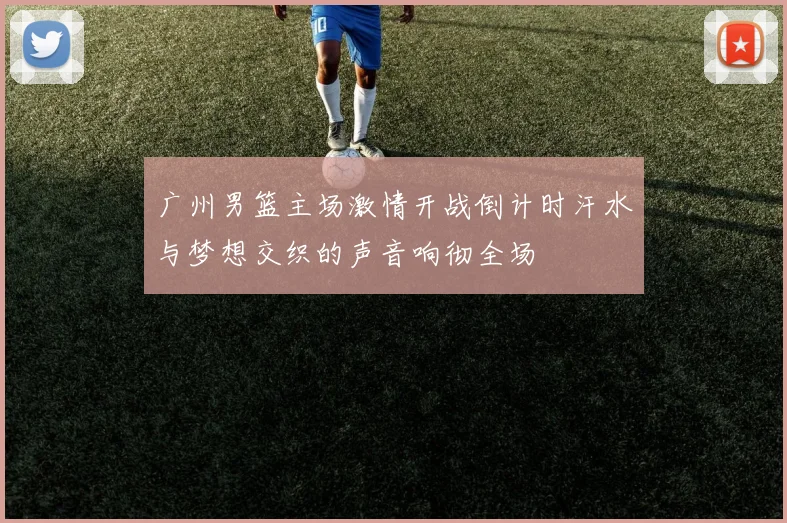 广州男篮主场激情开战倒计时汗水与梦想交织的声音响彻全场