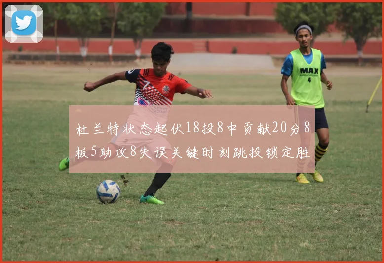 杜兰特状态起伏18投8中贡献20分8板5助攻8失误关键时刻跳投锁定胜局